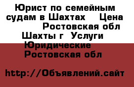 Юрист по семейным судам в Шахтах  › Цена ­ 10 000 - Ростовская обл., Шахты г. Услуги » Юридические   . Ростовская обл.